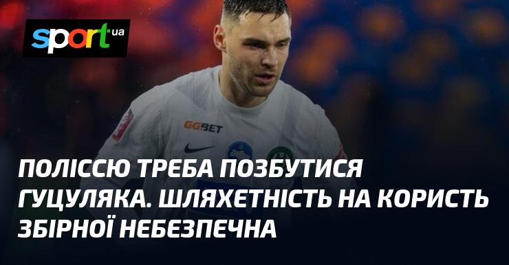 Полісся повинно звільнитися від Гуцуляка. Відданість благородству може загрожувати команді.