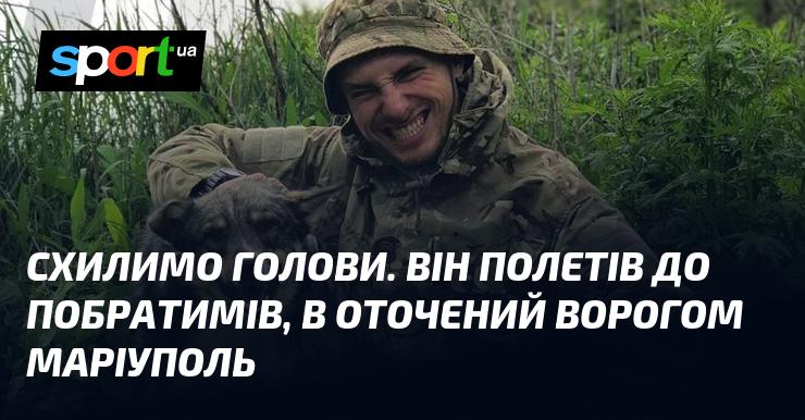 Схилимо голови. Він вирушив до своїх товаришів, у Маріуполь, оточений ворогами.