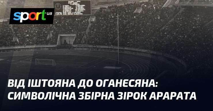 Від Іштояна до Оганесяна: унікальна колекція зірок Арарата.